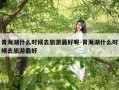 青海湖什么时候去旅游最好呢-青海湖什么时候去旅游最好