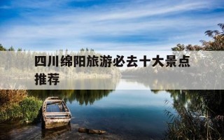 四川绵阳旅游必去十大景点推荐-绵阳最火三个古镇