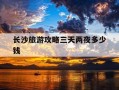 长沙旅游攻略三天两夜多少钱-长沙旅游攻略景点必去三天两夜