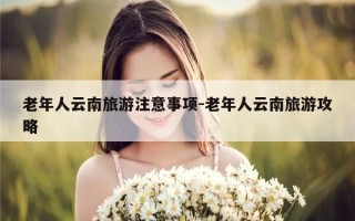 老年人云南旅游注意事项-老年人云南旅游攻略