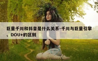 巨量千川和抖音是什么关系-千川与巨量引擎、DOU+的区别