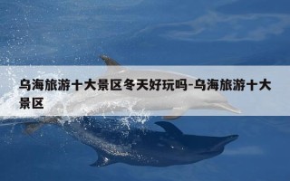 乌海旅游十大景区冬天好玩吗-乌海旅游十大景区