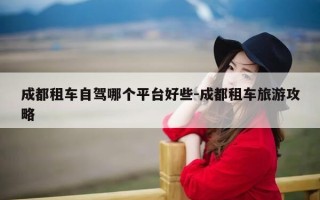 成都租车自驾哪个平台好些-成都租车旅游攻略