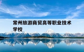 常州旅游商贸高等职业技术学校-商贸旅游技术职业学院