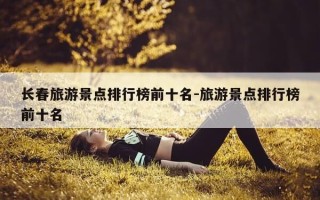 长春旅游景点排行榜前十名-旅游景点排行榜前十名