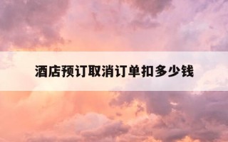 酒店预订取消订单扣多少钱-酒店预订取消预订