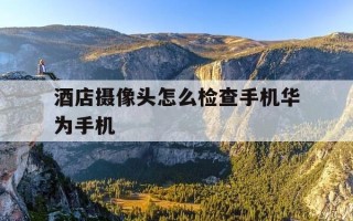 酒店摄像头怎么检查手机华为手机-华为手机怎样查酒店摄像头