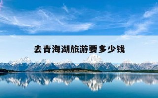 去青海湖旅游要多少钱-去青海湖要门票吗