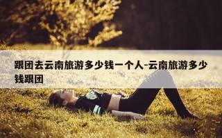 跟团去云南旅游多少钱一个人-云南旅游多少钱跟团
