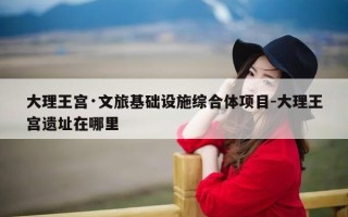 大理王宫·文旅基础设施综合体项目-大理王宫遗址在哪里