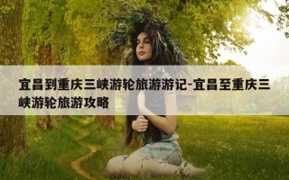 宜昌到重庆三峡游轮旅游游记-宜昌至重庆三峡游轮旅游攻略