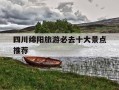 四川绵阳旅游必去十大景点推荐-四川绵阳旅游必去十大景点推荐免费