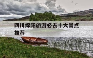 四川绵阳旅游必去十大景点推荐-四川绵阳旅游必去十大景点推荐免费