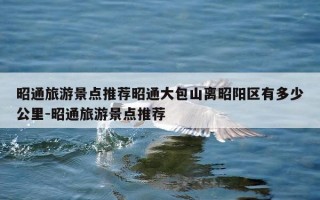 昭通旅游景点推荐昭通大包山离昭阳区有多少公里-昭通旅游景点推荐