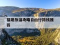 福建旅游攻略自由行路线推荐-福建旅游十大必去景区自驾游线路图