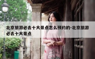 北京旅游必去十大景点怎么预约的-北京旅游必去十大景点