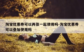 淘宝优惠券可以两张一起使用吗-淘宝优惠券可以叠加使用吗