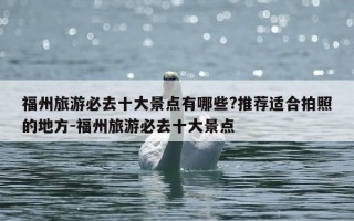 福州旅游必去十大景点有哪些?推荐适合拍照的地方-福州旅游必去十大景点