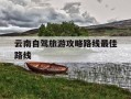 云南自驾旅游攻略路线最佳路线-云南自驾游最佳路线旅游必去的景点