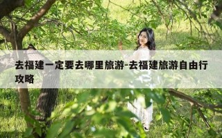去福建一定要去哪里旅游-去福建旅游自由行攻略