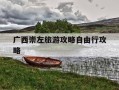 广西崇左旅游攻略自由行攻略-广西崇左旅游攻略自由行攻略大全