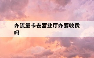 办流量卡去营业厅办要收费吗-去营业厅办流量卡要钱吗