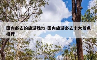 国内必去的旅游胜地-国内旅游必去十大景点推荐