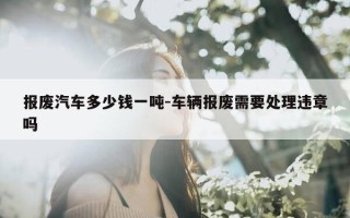 报废汽车多少钱一吨-车辆报废需要处理违章吗