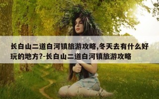 长白山二道白河镇旅游攻略,冬天去有什么好玩的地方?-长白山二道白河镇旅游攻略