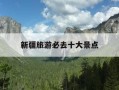 新疆旅游必去十大景点-新疆旅游必去十大景点优惠政策
