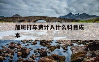 加班打车费计入什么科目成本-加班打车费属于什么费用明细