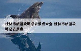 桂林市旅游攻略必去景点大全-桂林市旅游攻略必去景点