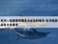 长沙一日旅游攻略景点必去的地方-长沙旅游必去十大景点
