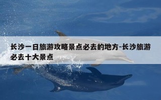 长沙一日旅游攻略景点必去的地方-长沙旅游必去十大景点