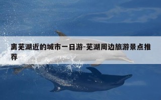 离芜湖近的城市一日游-芜湖周边旅游景点推荐