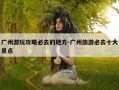 广州游玩攻略必去的地方-广州旅游必去十大景点