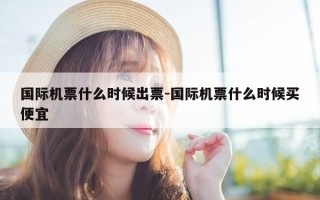 国际机票什么时候出票-国际机票什么时候买便宜
