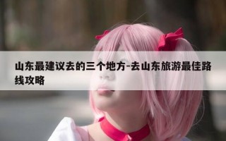 山东最建议去的三个地方-去山东旅游最佳路线攻略