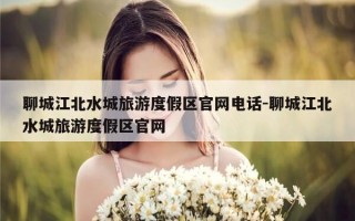 聊城江北水城旅游度假区官网电话-聊城江北水城旅游度假区官网