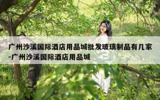 广州沙溪国际酒店用品城批发玻璃制品有几家-广州沙溪国际酒店用品城