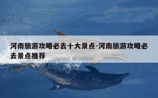 河南旅游攻略必去十大景点-河南旅游攻略必去景点推荐