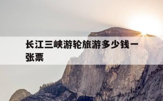 长江三峡游轮旅游多少钱一张票-长江三峡游轮旅游多少钱一张票啊