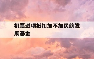 机票进项抵扣加不加民航发展基金-飞机票进项抵扣包括民航发展基金