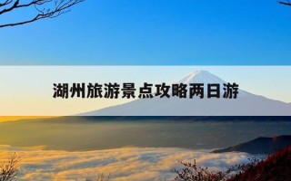 湖州旅游景点攻略两日游-湖州2日游最佳线路
