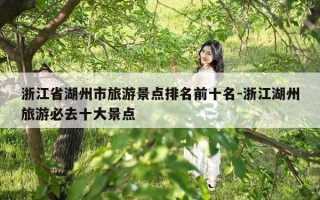 浙江省湖州市旅游景点排名前十名-浙江湖州旅游必去十大景点
