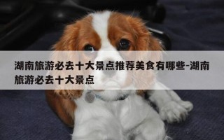 湖南旅游必去十大景点推荐美食有哪些-湖南旅游必去十大景点