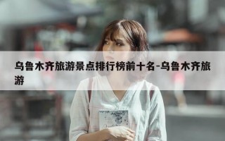 乌鲁木齐旅游景点排行榜前十名-乌鲁木齐旅游