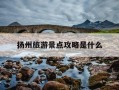 扬州旅游景点攻略是什么-扬州旅游景点攻略旅游攻略