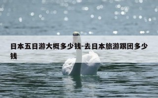 日本五日游大概多少钱-去日本旅游跟团多少钱