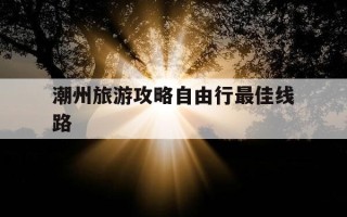 潮州旅游攻略自由行最佳线路-潮州旅游有哪些攻略